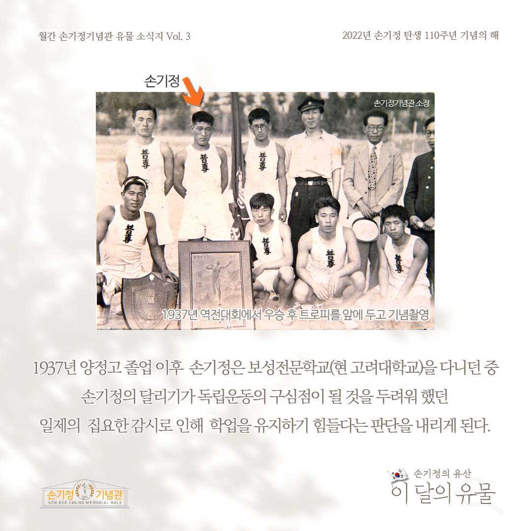 월간 손기정기념관 유물 소식지 Vol. 3 2022년 손기정 탄생 110주년 기념의 해 손기정 손기정기념관 소장 1937년 역전대회에서 우승 후 트로피를 앞에 두고 기념촬영 1937년 양정고졸업 이후 손기정은 보성전문학교(현 고려대학교)을 다니던 중 손기정의 달리기가독립운동의 구심점이 될 것을 두려워했던 일제의 집요한 감시로 인해 학업을 유지하기 힘들다는 판단을 내리게 된다. [손기정기념관] SON KEE CHUNG MEMORIAL HALL 손기정의 유산 이 달의 유물