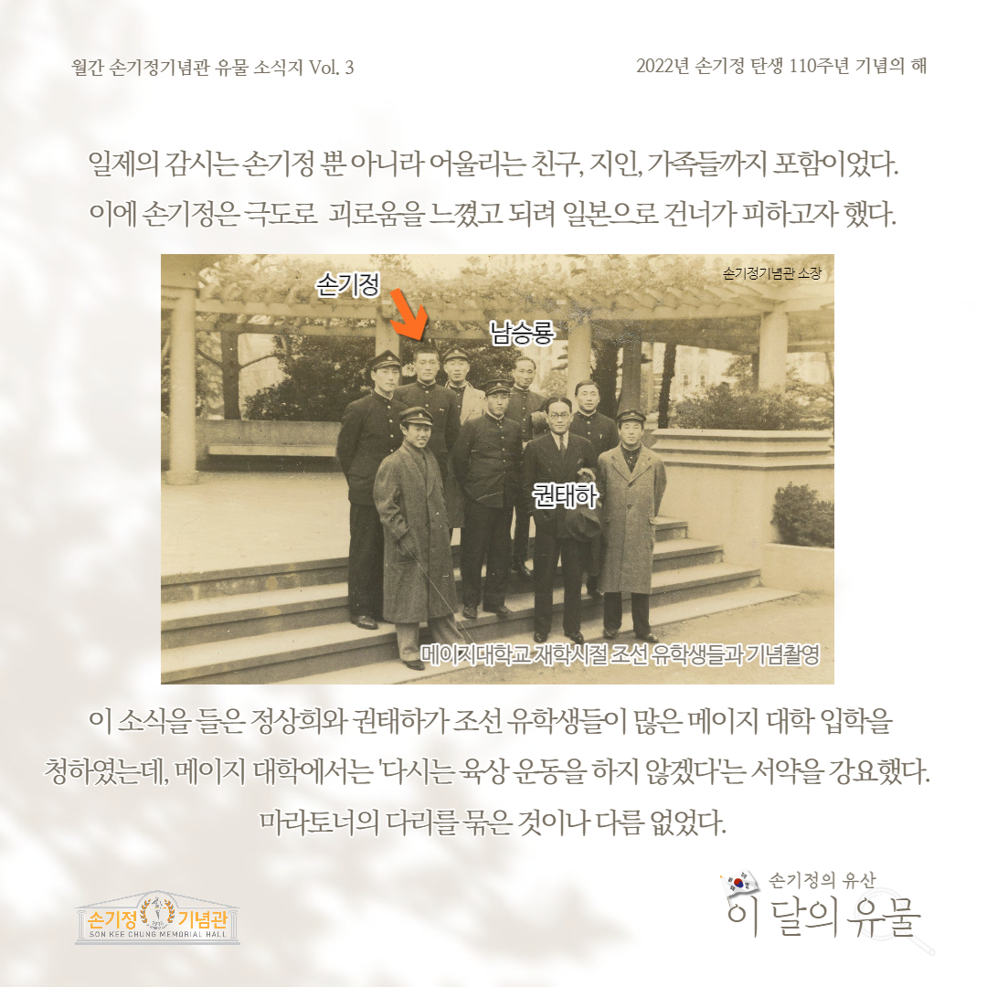 월간 손기정기념관 유물 소식지 Vol. 3 2022년 손기정 탄생 110주년 기념의 해 일제의 감시는손기정뿐아니라 어울리는 친구, 지인, 가족들까지 포함이었다. 이에 손기정은 극도로 괴로움을 느꼈고 되려 일본으로 건너가피하고자 했다. 손기정 남승룡 권태하 손기정기념관 소장 메이지대학교 재학시절 조선유학생들과 기념촬영 이 소식을 들은 정상희와권태하가조선유학생들이 많은 메이지 대학 입학을 청하였는데, 메이지대학에서는 다시는육상운동을 하지 않겠다는 서약을 강요했다. 마라토너의 다리를묶은 것이나 다름없었다. [손기정 기념관] SON KEE CHUNG MEMORIAL HALL 손기정의 유산 이 달의 유물