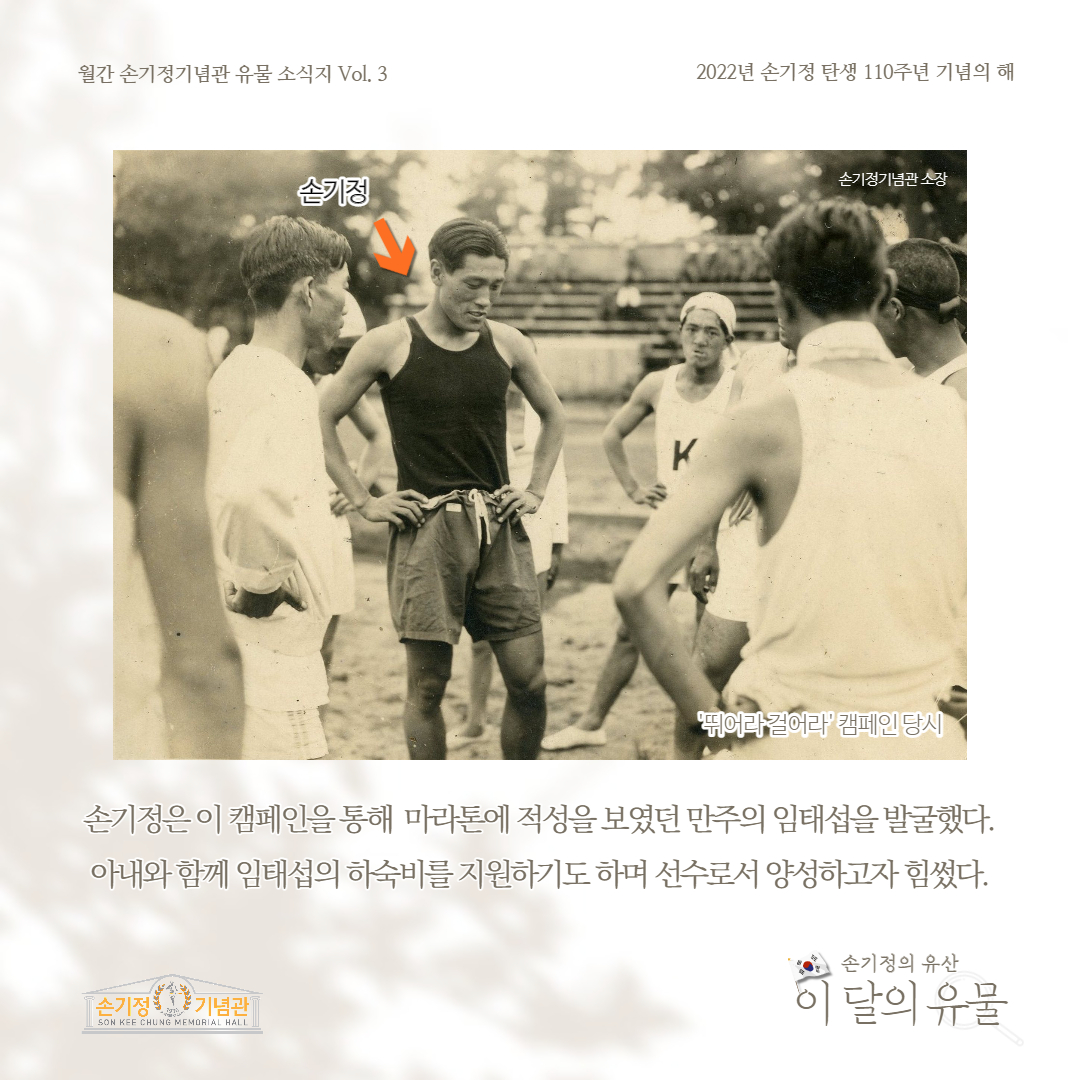 월간 손기정기념관 유물 소식지 Vol. 3 2022년 손기정 탄생 110주년 기념의 해 손기정 K손기정기념관소장 '뛰어라걸어라' 캠페인 당시 손기정은 이 캠페인을통해 마라톤에 적성을 보였던 만주의 임태섭을 발굴했다. 아내와 함께 임태섭의 하숙비를 지원하기도하며 선수로서 양성하고자 힘썼다. [손기정 기념관] SON KEE CHUNG MEMORIAL HALL 손기정의 유산 이 달의 유물