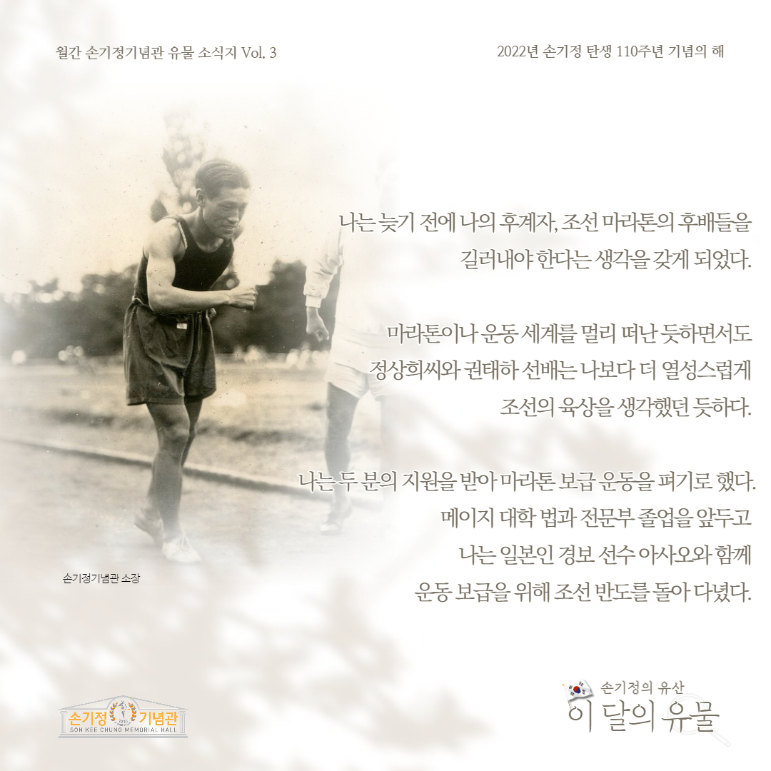 월간 손기정기념관 유물 소식지 Vol. 3 2022년 손기정 탄생 110주년 기념의 해 손기정기념관 소장 [손기정 기념관] SON KEE CHUNG MEMORIAL HALL 나는늦기전에 나의 후계자, 조선 마라톤의 후배들을 길러내야한다는 생각을 갖게 되었다. 마라톤이나 운동세계를 멀리 떠난듯하면서도 정상희씨와 권태하선배는 나보다 더 여성스럽게 조선의 육상을 생각했던듯하다. 나는두분의 지원을 받아 마라톤보급운동을 펴기로 했다. 메이지대학 법과전문부졸업을 앞두고 나는 일본인 경보선수아사오와함께 운동보급을 위해 조선반도를 돌아다녔다. 손기정의 유산 이 달의 유물