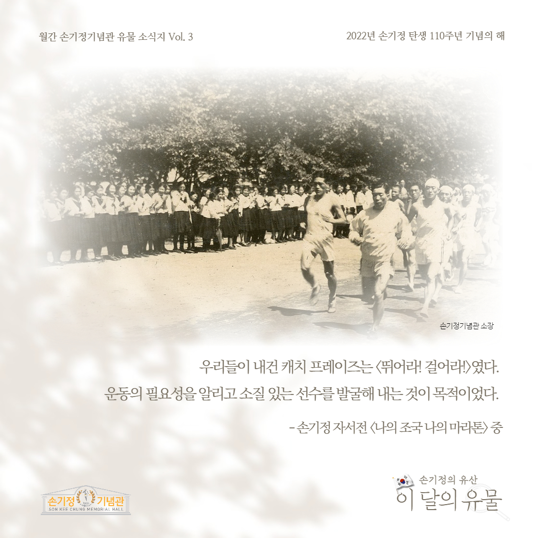 월간 손기정기념관 유물 소식지 Vol. 3 2022년 손기정 탄생 110주년 기념의 해 손기정기념관 소장 우리들이 내건 캐치프레이즈는 뛰어라! 걸어라!였다. 운동의 필요성을 알리고소질있는선수를 발굴해 내는것이 목적이었다. [손기정 기념관] SON KEE CHUNG MEMORIAL HALL 손기정 자서전 나의 조국나의 마라톤 중 손기정의 유산 이 달의 유물