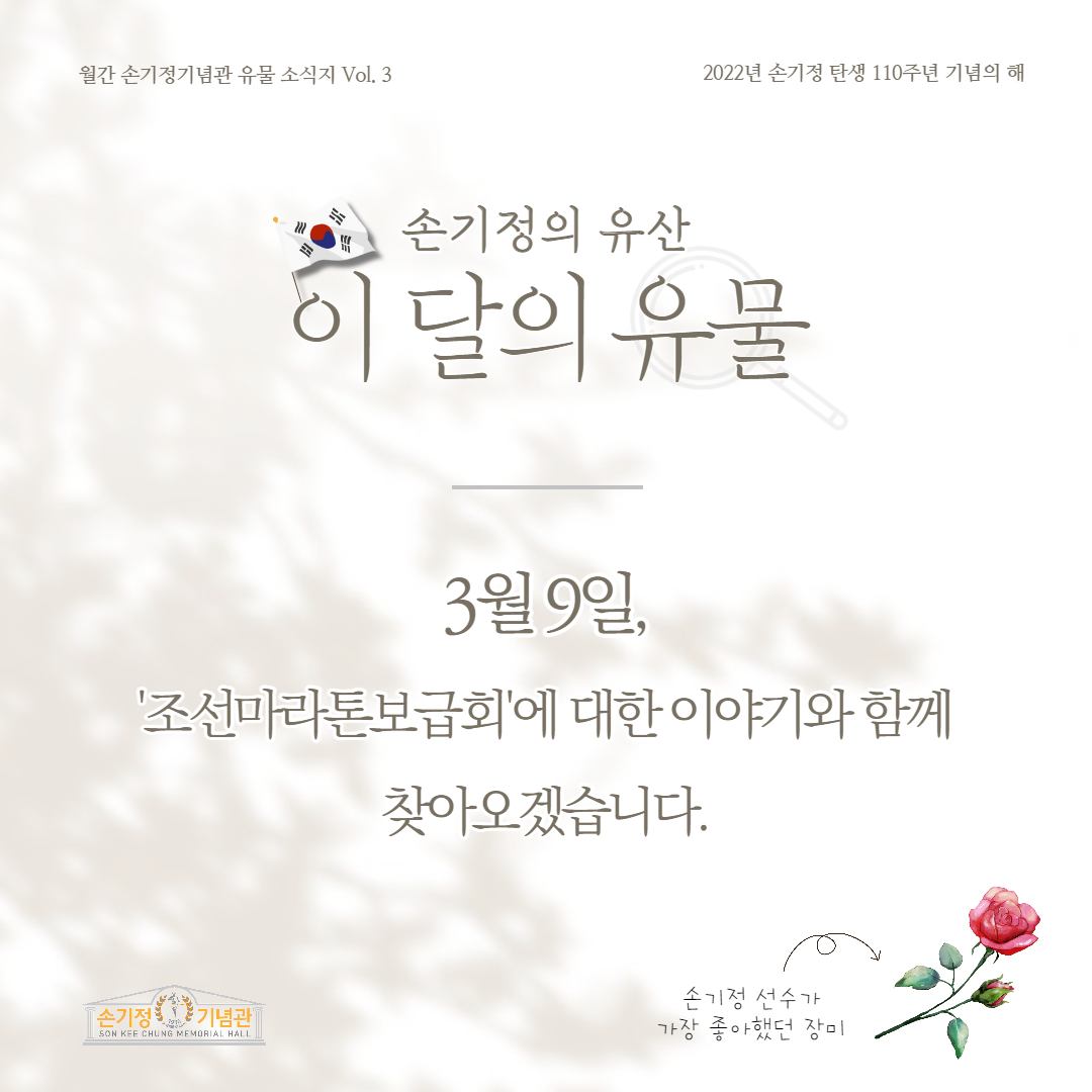 월간 손기정기념관 유물 소식지 Vol. 3 2022년 손기정 탄생 110주년 기념의 해 손기정의 유산 이 달의 유물 3월 9일, '조선마라톤보급회'에 대한 이야기와 함께 찾아오겠습니다. 손기정 선수가 [손기정 기념관] SON KEE CHUNG MEMORIAL HALL 가장 좋아했던 장미