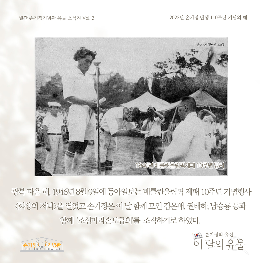 월간 손기정기념관 유물 소식지 Vol. 3 2022년 손기정 탄생 110주년 기념의 해 손기정기념관 소장 1946년 베를린올림픽제패 10주년 당시 광복 다음해, 1946년 8월 9일에 동아일보는 베를린올림픽 제패 10주년 기념행사 회상의 저녁을 열었고 손기정은 이날 함께 모인 김은배, 권태하, 남승룡등과 함께 '조선마라손보급회'를 조직하기로 하였다. [손기정 기념관] SON KFF CHUNG MEMORIAL HALL 손기정의 유산 이 달의 유물