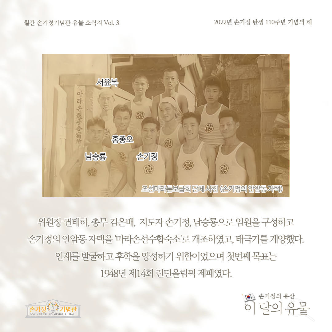 월간 손기정기념관 유물 소식지 Vol. 3 2022년 손기정 탄생 110주년 기념의 해 마라손選手合宿 서윤복 남승룡 홍종오 손기정 조선마라톤보급회 단체사진 (손기정의 안암동자택) 위원장 권태하, 총무 김은배, 지도자손기정, 남승룡으로 임원을 구성하고 손기정의 안암동 자택을 '마라손선수합숙소'로 개조하였고, 태극기를 게양했다. 인재를 발굴하고 후학을 양성하기 위함이었으며 첫번째 목표는 1948년 제14회 런던올림픽 제패였다. [손기정 기념관 SON KFF CHUNG MEMORIAL HALL 손기정의 유산 이 달의 유물