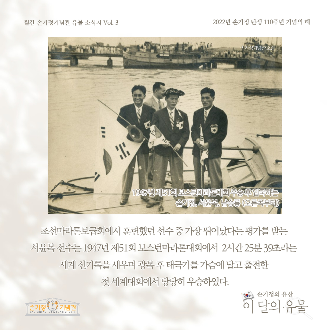 월간 손기정기념관 유물 소식지 Vol. 3 2022년 손기정 탄생 110주년 기념의 해 손기정기념관소장 1947년 제51회 보스턴마라톤대회우승후입국 손기정, 서윤복, 남승룡 (오른쪽부터)1 조선마라톤보급회에서 훈련했던 선수중 가장 뛰어났다는 평가를 받는 서윤복 선수는 1947년 제51회 보스턴마라톤대회에서 2시간25분 39초라는 세계 신기록을 세우며 광복후 태극기를 가슴에 달고 출전한 첫 세계대회에서 당당히 우승하였다. [손기정 기념관] SON KFF CHUNG MEMORIAL HALL 손기정의 유산 이 달의 유물