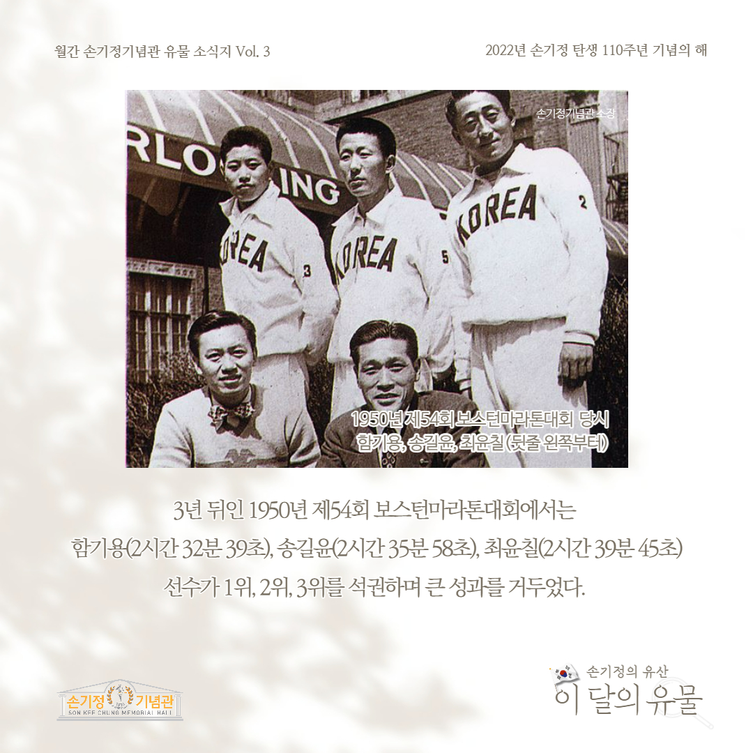 월간 손기정기념관 유물 소식지 Vol. 3 2022년 손기정 탄생 110주년 기념의 해 RLOING REA 손기정기념관소장 3 REA KOREA 5 1950년제54회 보스턴마라톤대회 당시 한기용, 송윤, 최윤칠(뒷줄 왼쪽부터) 3년 뒤인 1950년 제54회 보스턴마라톤대회에서는 함기용(2시간32분39초), 송길윤(2시간 35분 58초), 최윤칠(2시간39분45초) 선수가 1위, 2위, 3위를 석권하며 큰 성과를 거두었다. [손기정 기념관] SON KFF CHUNG MEMORIAL HALL 손기정의 유산 이 달의 유물