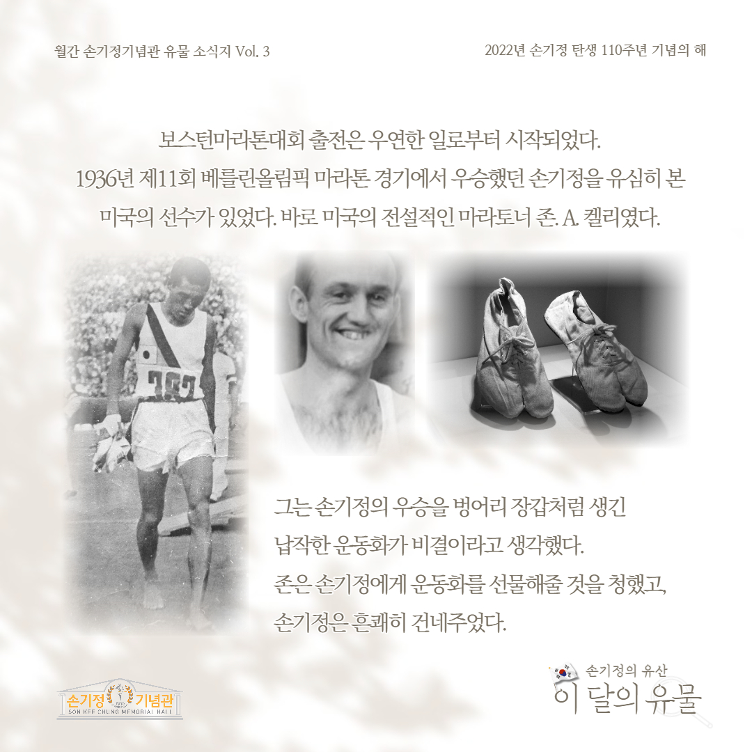 월간 손기정기념관 유물 소식지 Vol. 3 2022년 손기정 탄생 110주년 기념의 해 보스턴마라톤대회 출전은 우연한 일로부터 시작되었다. 1936년 제11회 베를린올림픽 마라톤 경기에서 우승했던 손기정을 유심히 본 미국의 선수가 있었다. 바로 미국의 전설적인 마라토너 존. A. 켈리였다. [손기정 기념관] SON KFF CHUNG MEMORIAL HALL 그는 손기정의 우승을 벙어리 장갑처럼 생긴 납작한운동화가 비결이라고 생각했다. 존은손기정에게 운동화를 선물해줄 것을 청했고, 손기정은 흔쾌히 건네주었다. 손기정의 유산 이 달의 유물