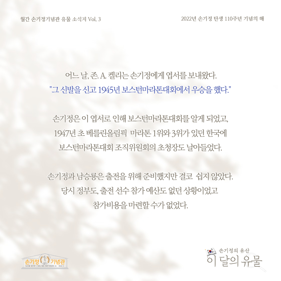 월간 손기정기념관 유물 소식지 Vol. 3 2022년 손기정 탄생 110주년 기념의 해 어느 날, 존. A. 켈리는손기정에게 엽서를 보내왔다. 그 신발을 신고 1945년 보스턴마라톤대회에서 우승을 했다. 손기정은 이 엽서로 인해 보스턴마라톤대회를 알게 되었고, 1947년 초베를린올림픽 마라톤 1위와 3위가 있던 한국에 보스턴마라톤대회 조직위원회의 초청장도 날아들었다. 손기정과 남승룡은 출전을 위해 준비했지만 결코 쉽지 않았다. 당시 정부도 출전선수 참가예산도 없던 상황이었고 참가비용을 마련할수가 없었다. [손기정 기념관] SON KFF CHUNG MEMORIAL HALL 손기정의 유산 이 달의 유물