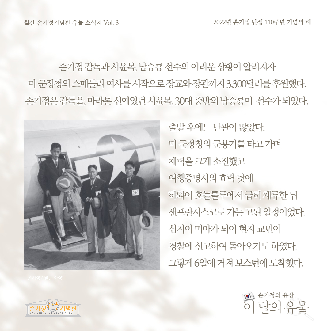 월간 손기정기념관 유물 소식지 Vol. 3 2022년 손기정 탄생 110주년 기념의 해 손기정 감독과 서윤복, 남승룡 선수의 어려운 상황이 알려지자 미군정청의 스메들리 여사를 시작으로 장교와장관까지 3,300달러를 후원했다. 손기정은 감독을, 마라톤 신예였던 서윤복, 30대 중반의 남승룡이 선수가 되었다. 출발후에도 난관이 많았다. 미군정청의 군용기를 타고 가며 체력을 크게 소진했고 여행증명서의 효력 탓에 하와이 호놀룰루에서 급히 체류한 뒤 샌프란시스코로 가는 고된 일정이었다. 심지어 미아가 되어 현지 교민이 경찰에 신고하여 돌아오기도 하였다. 그렇게 6일에 거쳐 보스턴에 도착했다. 손기정기념관소장 [손기정 기념관] SON KFF CHUNG MEMORIAL HALL 손기정의 유산 이 달의 유물