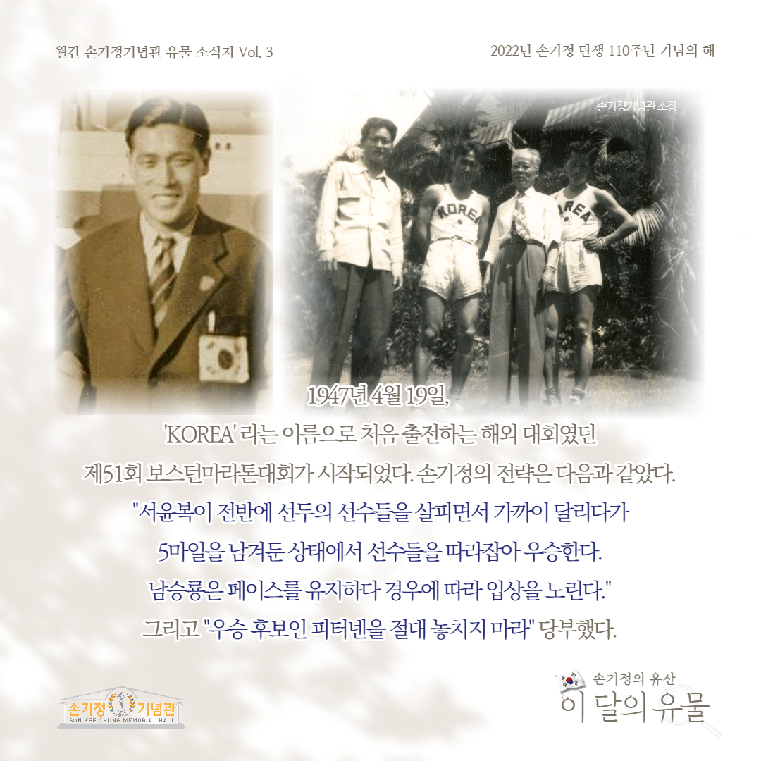 월간 손기정기념관 유물 소식지 Vol. 3 2022년 손기정 탄생 110주년 기념의 해 MORE 손기정기념관 소장 REA 1947년 4월 19일, 'KOREA'라는 이름으로 처음 출전하는 해외 대회였던 제51회 보스턴마라톤대회가 시작되었다.손기정의 전략은 다음과 같았다. 서윤복이 전반에 선두의 선수들을 살피면서 가까이 달리다가 5마일을 남겨둔 상태에서 선수들을 따라잡아우승한다. 남승룡은 페이스를 유지하다 경우에 따라 입상을 노린다. 그리고 우승후보인 피터넨을 절대 놓치지 마라 당부했다. [손기정 기념관] SON KFF CHUNG MEMORIAL HALL 손기정의 유산 이 달의 유물