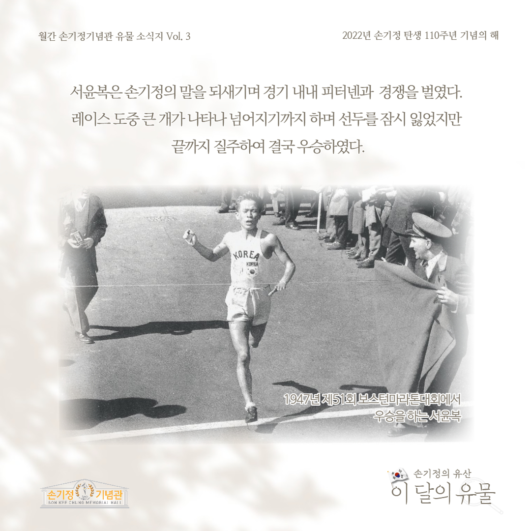 월간 손기정기념관 유물 소식지 Vol. 3 2022년 손기정 탄생 110주년 기념의 해 서윤복은손기정의 말을 되새기며 경기 내내 피터넨과 경쟁을 벌였다. 레이스 도중큰개가 나타나 넘어지기까지 하며 선두를잠시 잃었지만 끝까지 질주하여 결국 우승하였다. [손기정 기념관 SON KFF CHUNG MEMORIAL HALL KOREA KOREA 1947년제51회보스턴마라톤대회에서 우승을 하는서윤복 손기정의 유산 이 달의 유물