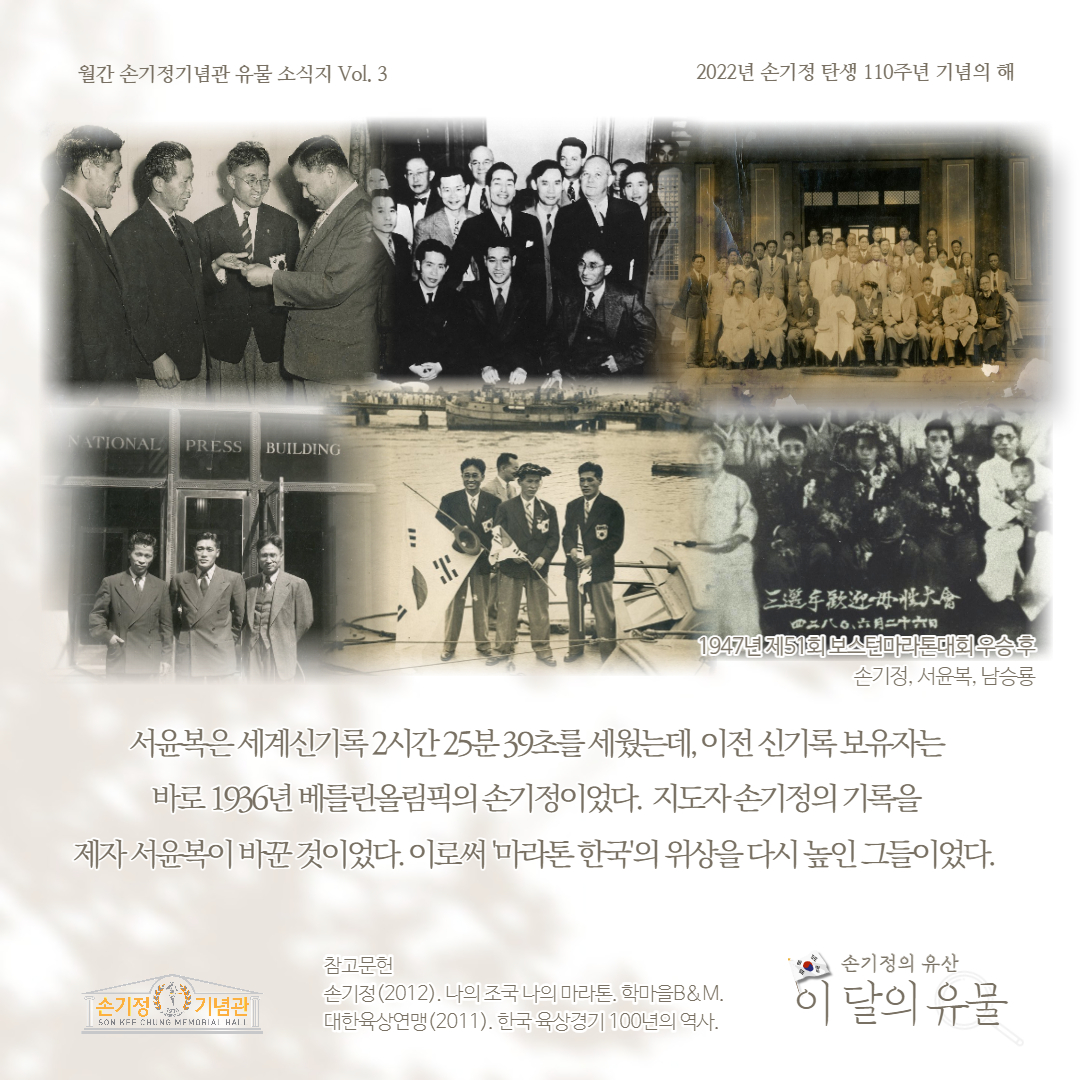 월간 손기정기념관 유물 소식지 Vol. 3 2022년 손기정 탄생 110주년 기념의 해 NATIONAL PRESS BUILDING 三選手歡迎一册情大會 四三八〇六月二十六日 1947년제51회 보스턴마라톤대회 우승후 손기정, 서윤복, 남승룡 서윤복은세계신기록 2시간25분39초를 세웠는데, 이전 신기록보유자는 바로 1936년 베를린올림픽의 손기정이었다. 지도자손기정의 기록을 제자 서윤복이 바꾼것이었다. 이로써 마라톤 한국의 위상을 다시 높인 그들이었다. 참고문헌 손기정의 유산 [손기정 기념관 SON KFF CHUNG MEMORIAL HALL 손기정(2012). 나의 조국 나의 마라톤. 학마을B&M. 대한육상연맹 (2011). 한국 육상경기 100년의 역사 이 달의 유물