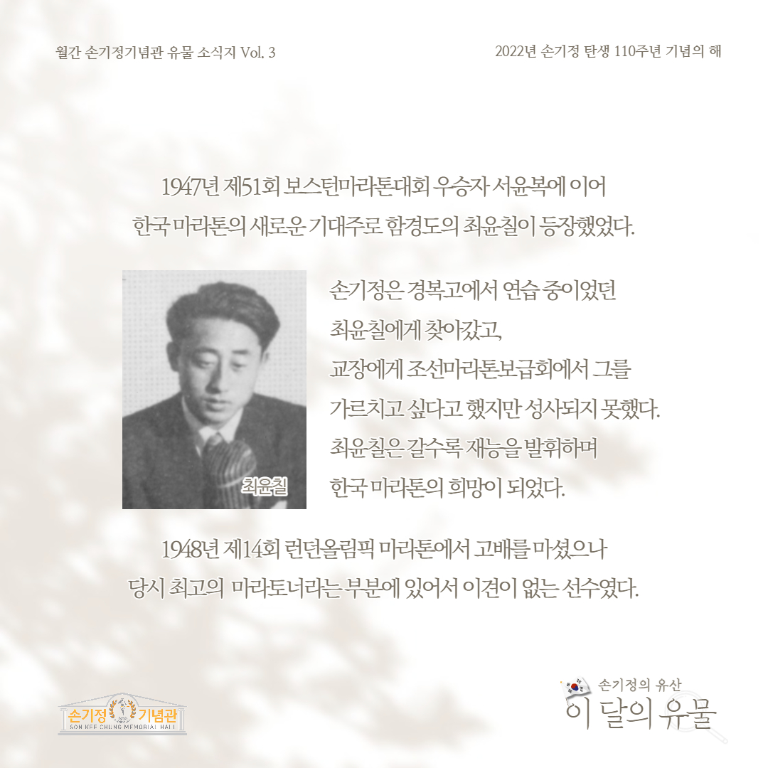 월간 손기정기념관 유물 소식지 Vol. 3 2022년 손기정 탄생 110주년 기념의 해 1947년 제51회 보스턴마라톤대회 우승자서윤복에 이어 한국마라톤의 새로운 기대주로 함경도의 최윤칠이 등장했었다. 손기정은 경복고에서 연습중이었던 최윤칠에게 찾아갔고, 교장에게 조선마라톤보급회에서 그를 가르치고싶다고했지만성사되지 못했다. 최윤칠은갈수록 재능을 발휘하며 최윤칠 한국마라톤의 희망이 되었다. 1948년 제14회 런던올림픽 마라톤에서 고배를 마셨으나 당시 최고의 마라토너라는 부분에 있어서 이견이 없는 선수였다. 손기정 기념관 SON KFF CHUNG MEMORIAL HALL 손기정의 유산 이 달의 유물