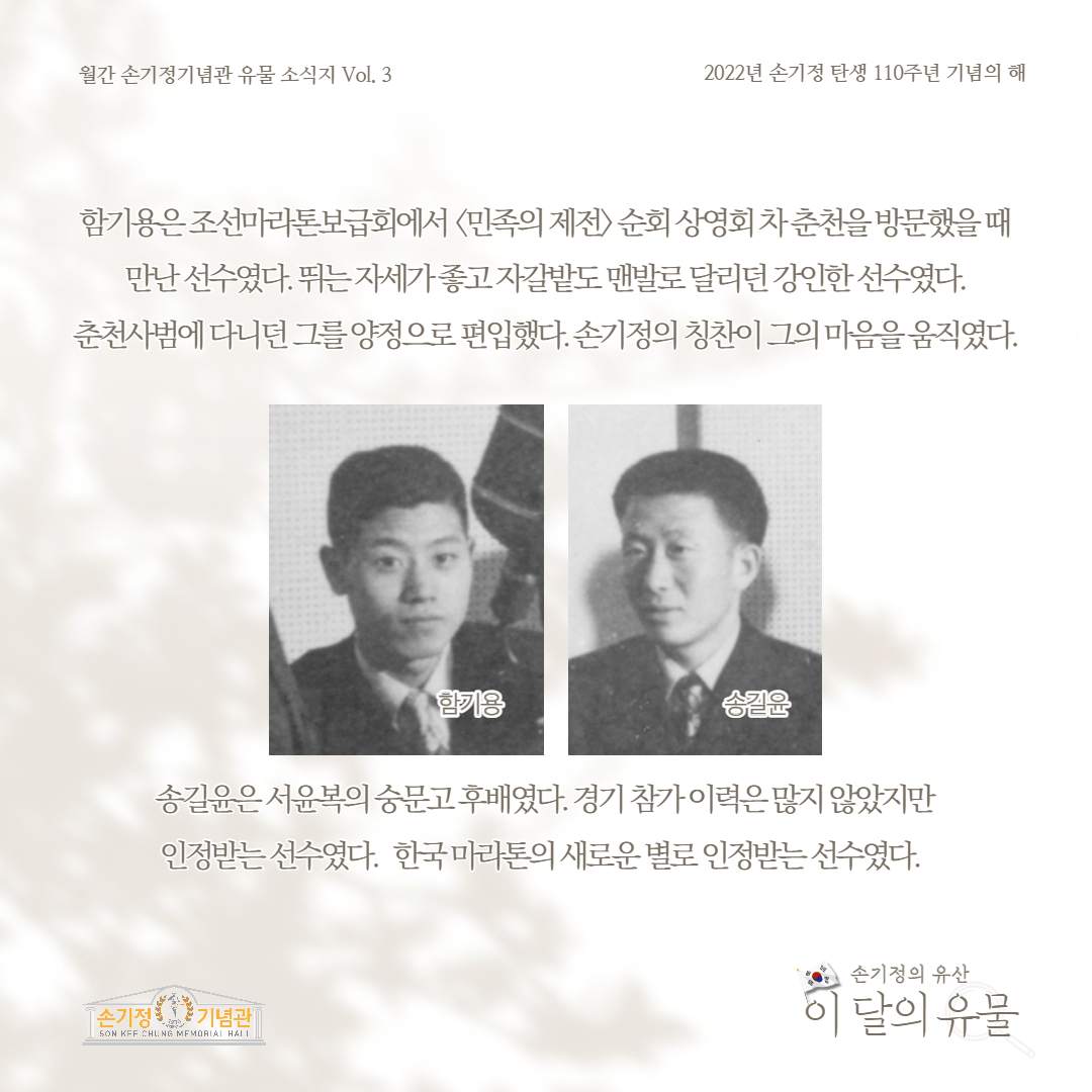 월간 손기정기념관 유물 소식지 Vol. 3 2022년 손기정 탄생 110주년 기념의 해 함기용은조선마라톤보급회에서 민족의 제전 순회상영회차춘천을 방문했을때 만난선수였다. 뛰는자세좋고자갈밭도 맨발로 달리던 강인한선수였다. 춘천사범에 다니던 그를양정으로 편입했다. 손기정의 칭찬이 그의 마음을움직였다. 한기용 송길윤은서윤복의 숭문고후배였다. 경기 참가이력은많지 않았지만 인정받는선수였다. 한국마라톤의 새로운 별로 인정받는 선수였다. 손기정 기념관 SON KFF CHUNG MEMORIAL HALL 손기정의 유산 이 달의 유물