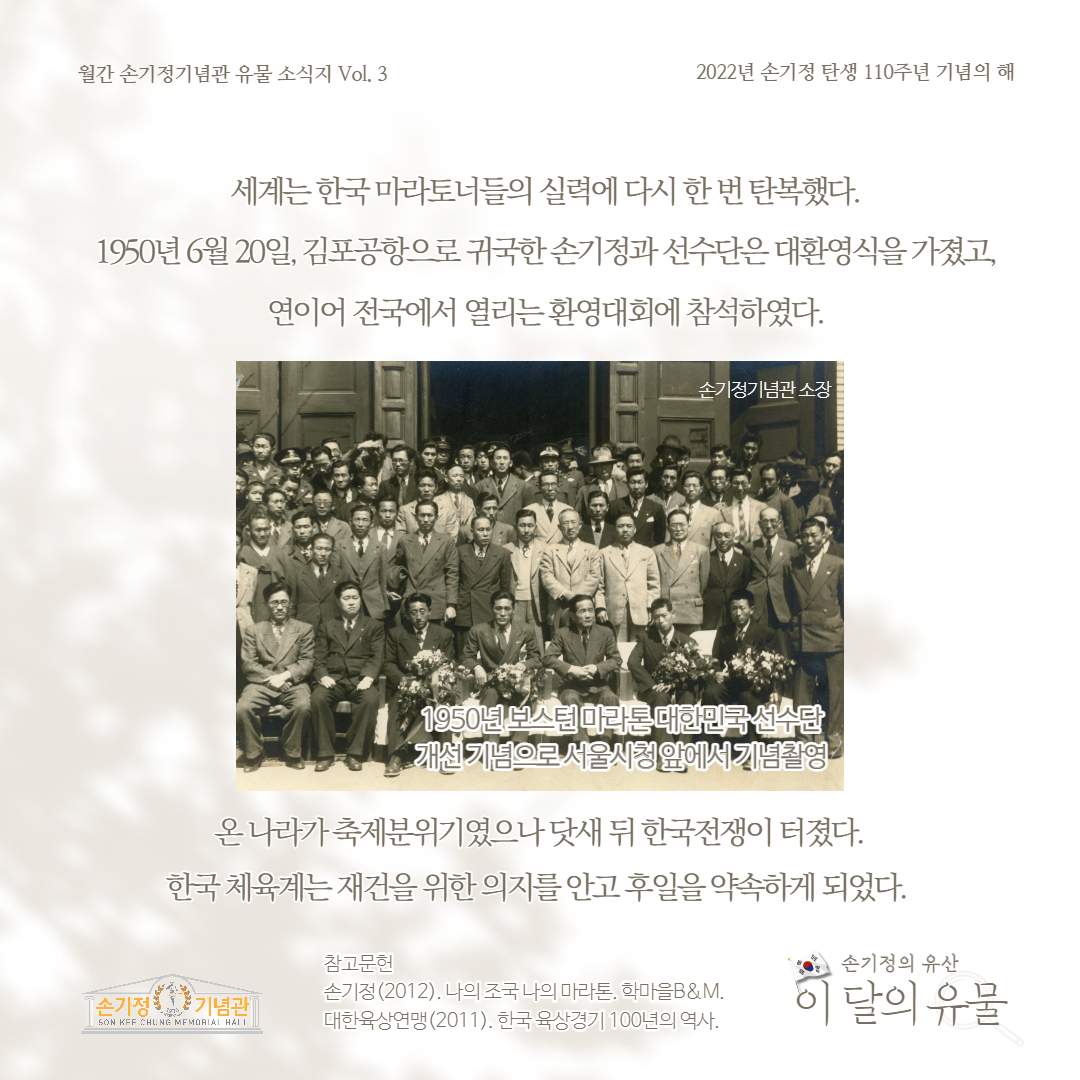 월간 손기정기념관 유물 소식지 Vol. 3 2022년 손기정 탄생 110주년 기념의 해 세계는 한국마라토너들의 실력에 다시 한번 탄복했다. 1950년 6월 20일, 김포공항으로 귀국한손기정과 선수단은 대환영식을 가졌고, 연이어 전국에서 열리는환영대회에 참석하였다. 손기정기념관 소장 1950년 보스턴마라톤대한민국선수단 개선기념으로 서울시청앞에서 기념촬영 온나라가축제분위기였으나 닷새 뒤 한국전쟁이 터졌다. 한국체육계는 재건을 위한 의지를안고후일을약속하게 되었다. 참고문헌 손기정(2012). 나의 조국 나의 마라톤. 학마을B&M. 대한육상연맹 (2011). 한국 육상경기 100년의 역사. 손기정의 유산 이 달의 유물