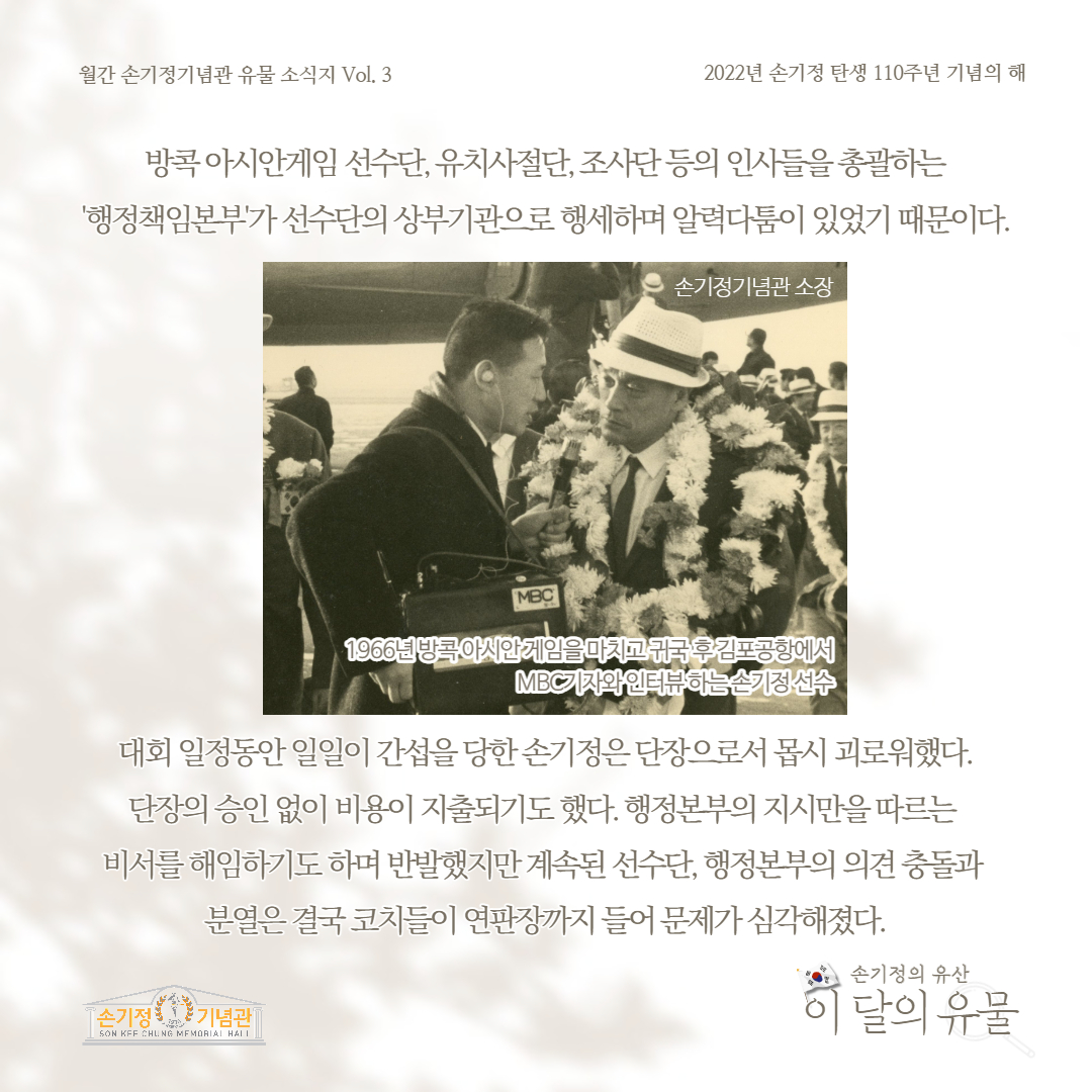 월간 손기정기념관 유물 소식지 Vol. 3 2022년 손기정 탄생 110주년 기념의 해 방콕아시안게임 선수단, 유치사절단,조사단등의 인사들을 총괄하는 '행정책임본부'가 선수단의 상부기관으로 행세하며 알력다툼이 있었기 때문이다. 손기정기념관 소장 1966년 방콕 아시안게임을 마치고 귀국 후 김포공항에서 MBC기자와 인터뷰하는손기정 선수 대회 일정동안 일일이 간섭을 당한손기정은 단장으로서 몹시 괴로워했다. 단장의 승인 없이 비용이 지출되기도 했다. 행정본부의 지시만을 따르는 비서를 해임하기도 하며 반발했지만 계속된 선수단, 행정본부의 의견 충돌과 분열은 결국 코치들이 연판장까지 들어 문제가 심각해졌다. 