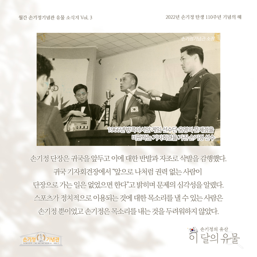 월간 손기정기념관 유물 소식지 Vol. 3 2022년 손기정 탄생 110주년 기념의 해 대한체육T KOREA 손기정기념관 소장 OBS 1966년 방콕아시안게임 선수단 운영의 문제점을 비판하는 기자회견을 가진손기정 선수 손기정 단장은 귀국을 앞두고 이에 대한 반발과자조로삭발을 감행했다. 귀국 기자회견장에서 앞으로 나처럼 권력 없는사람이 단장으로 가는 일은 없었으면 한다 고 밝히며 문제의 심각성을 알렸다. 스포츠가 정치적으로 이용되는것에 대한 목소리를 낼수있는사람은 손기정 뿐이었고 손기정은 내는것을 두려워하지 않았다.