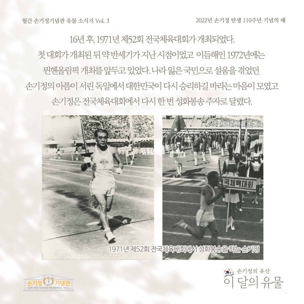 월간 손기정기념관 유물 소식지 Vol. 3 2022년 손기정 탄생 110주년 기념의 해 16년 후, 1971년 제52회 전국체육대회가 개최되었다. 첫대회가 개최된뒤약반세기가 지난 시점이었고 이듬해인 1972년에는 뮌헨올림픽 개최를 앞두고 있었다. 나라잃은국민으로설움을 겪었던 손기정의 아픔이 서린 독일에서 대한민국이 다시 승리하길 바라는 마음이 모였고 손기정은 전국체육대회에서 다시 한번 성화봉송주자로 달렸다. 1971년 제52회 전국체육대회에서 성화봉송을 하는손기정