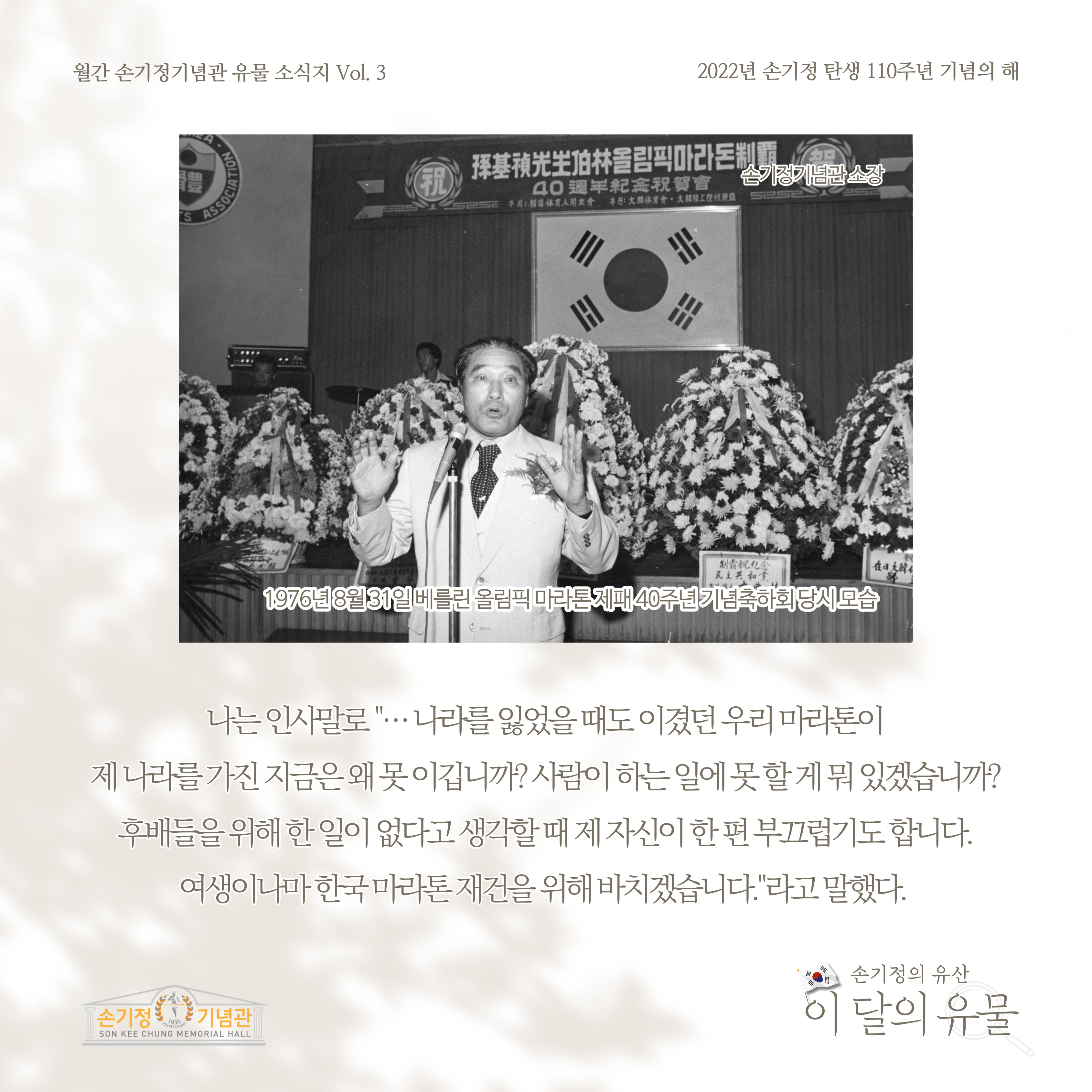 1976년 8월 31일 베를린 올림픽 마라톤 제패 40주년 기념축하회 당시 모습 나는 인사말로 나라를 잃었을 때도 이겼던 우리 마라톤이 제 나라를 가진 지금은 왜 못 이깁니까? 사람이 하는 일에 못 할 게 뭐 있겠습니까? 후배들을 위해 한 일이 없다고 생각할 때 제 자신이 한 편 부끄럽기도 합니다. 여생이나마 한국 마라톤 재건을 위해 바치겠습니다 라고 말했다.