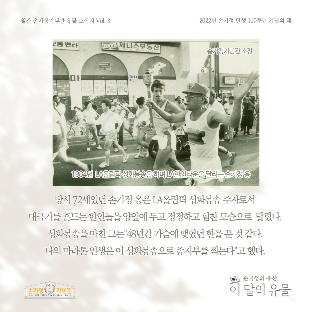 1984년 LA올림픽 성화봉송을 하며 LA한인타운을 달리는 손기정 옹 당시 72세였던 손기정 옹은 LA올림픽 성화봉송 주자로서 태극기를 흔드는 한인들을 양옆에 두고 정정하고 힘찬 모습으로 달렸다. 성화봉송을 마친 그는 48년간 가슴에 맺혔던 한을 푼 것 같다. 나의 마라톤 인생은 이 성화봉송으로 종지부를 찍는다. 고 했다.