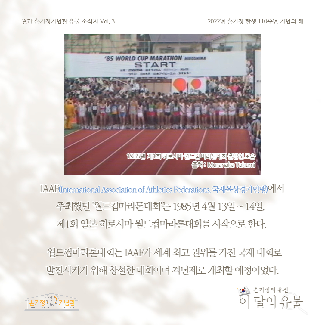 월간 손기정기념관 유물 소식지 Vol. 3 '85 WORLD CUP MARATHON HIROSHIMA START 2022년 손기정 탄생 110주년 기념의 해 1985년 제1회 히로시마월드컵 마라톤대회 모습 : Muranaka Takumi IAAF(International Association of Athletics Federations, 국제육상경기연맹)에서 주최했던 '월드컵마라톤대회'는 1985년 4월 13일 ~ 14일, 제1회 일본 히로시마 월드컵마라톤대회를 시작으로 한다. 월드컵마라톤대회는 IAAF가 세계 최고 권위를 가진 국제 대회로 발전시키기 위해 창설한 대회이며 격년제로 개최할 예정이었다. 손기정기념관 SON KFF CHUNG MEMORIAL HALL 손기정의 유산 이 달의 유물