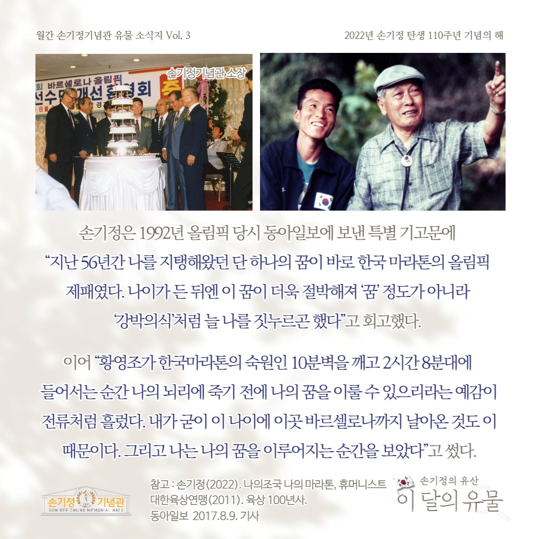 손기정은 1992년 올림픽 당시 동아일보에 보낸 특별 기고문에 지난 50년간 나를 지탱해왔던 단 하나의 꿈이 바로 한국 마라톤의 올림픽 제패였다. 나이가든뒤엔 이 꿈이 더욱 절박해져 '꿈' 정도가 아니라 강박의식처럼 늘 나를 짓누르곤 했다고 회고했다. 이어 황영조가 한국마라톤의 숙원인 10분벽을 깨고 2시간8분대에 들어서는 순간 나의 뇌리에 죽기 전에 나의 꿈을 이룰 수 있으리라는 예감이 전류처럼 흘렀다. 내가굳이 이 나이에 이곳 바르셀로나까지 날아온것도 이 때문이다. 그리고 나는 나의 꿈을 이루어지는 순간을 보았다고 썼다. 참고: 손기정(2022). 나의조국 나의 마라톤, 휴머니스트 손기정의 유산 대한육상연맹 (2011). 육상 100년사. 동아일보 2017.8.9. 기사