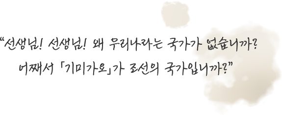 선생님! 선생님! 왜 우리나라는 국가가 없습니까? 어째서 「기미가요」가 조선의 국가입니까?